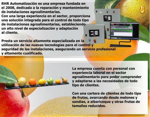 RHR Automatización es una empresa fundada en el 2008, dedicada a la reparación y mantenimiento de instalaciones agroalimentarias. Con una larga experiencia en el sector, proporciona una solución integrada para el control de todo tipo de instalaciones agroalimentarias, estableciendo un alto nivel de especialización y adaptación al cliente.  Presta un servicio altamente especializada en la  utilización de las nuevas tecnologias para el control y seguridad de las instalaciones, asegurando un servicio profesional y altamente cualificado.   La empresa cuenta con personal con experiencia laboral en el sector  agroalimentario para poder comprender y adaptarse a las necesidades de todo  tipo de clientes.  Con una cartera de clientes de todo tipo  de frutas, avarcando desde melones y  sandias, a albaricoque y otras frutas de  tamaños reducidos.