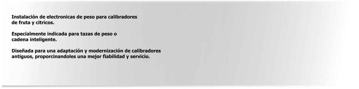 Instalación de electronicas de peso para calibradores de fruta y citricos.  Especialmente indicada para tazas de peso o  cadena inteligente.  Diseñada para una adaptación y modernización de calibradores  antiguos, proporcinandoles una mejor fiabilidad y servicio.